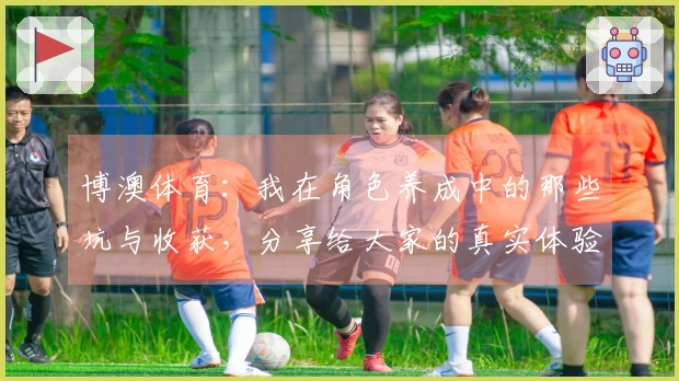 博澳体育:我在角色养成中的那些坑与收获,分享给大家的真实体验